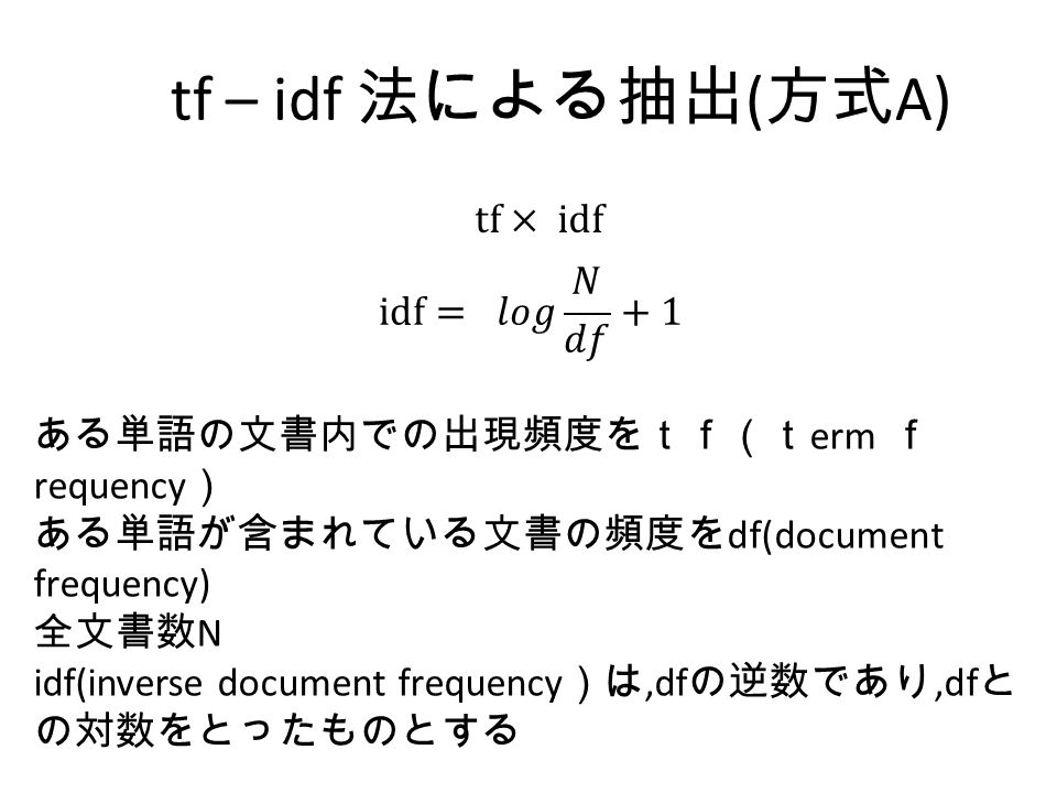 tf – idf 法による抽出 ( 方式 A) ある単語の文書内での出現頻度をｔｆ（ｔ erm ｆ requency ） ある単語が含まれている文書の頻度を df(document frequency) 全文書数 N idf(inverse document frequency ）は,df の逆数であり,df と の対数をとったものとする
