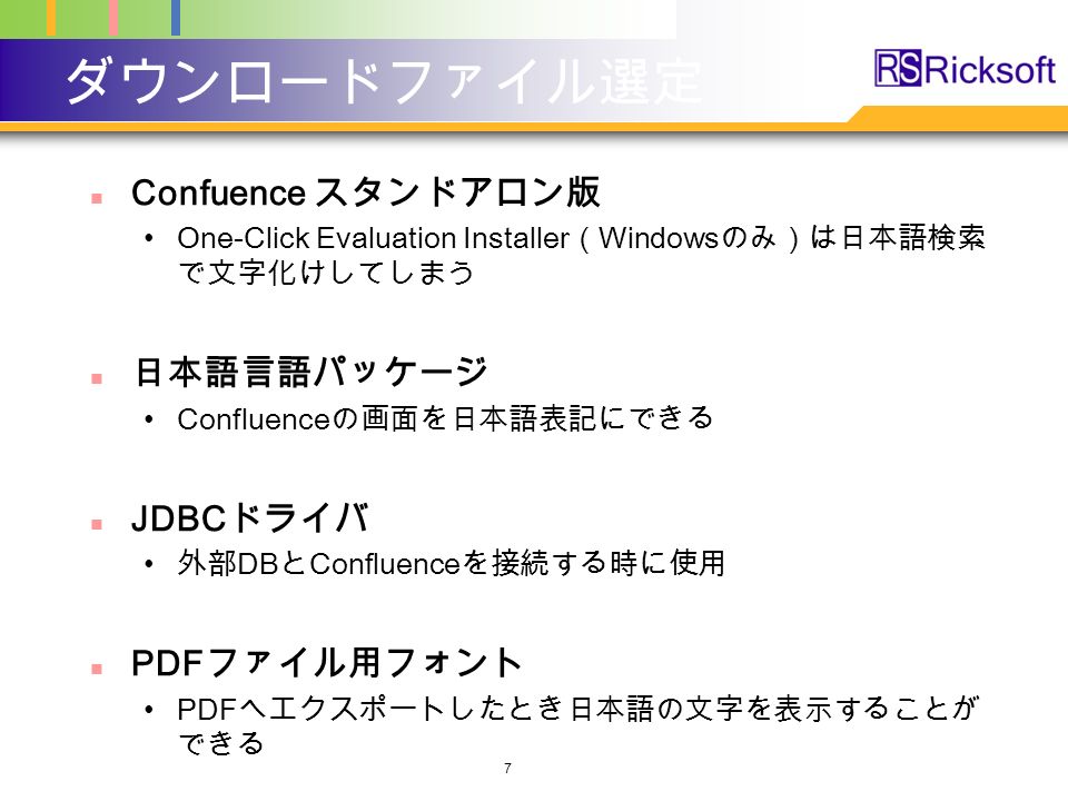 ダウンロードファイル選定 Confuence スタンドアロン版 One-Click Evaluation Installer （ Windows のみ）は日本語検索 で文字化けしてしまう 日本語言語パッケージ Confluence の画面を日本語表記にできる JDBC ドライバ 外部 DB と Confluence を接続する時に使用 PDF ファイル用フォント PDF へエクスポートしたとき日本語の文字を表示することが できる 7