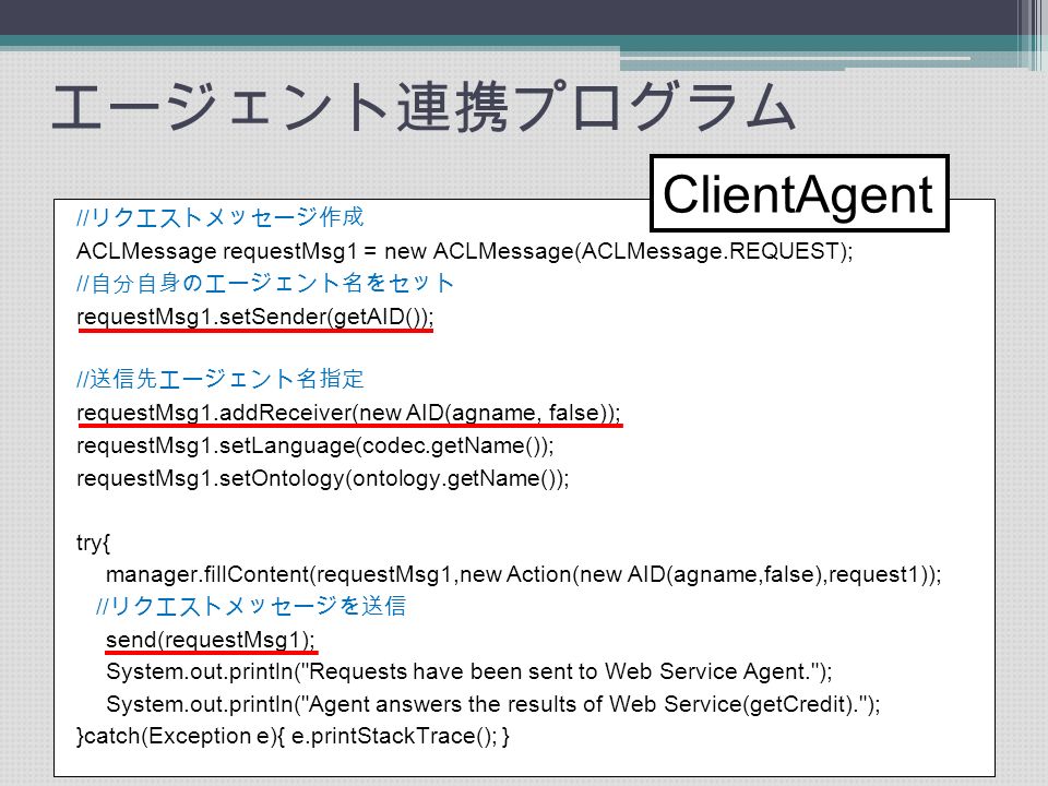 エージェント連携プログラム // リクエストメッセージ作成 ACLMessage requestMsg1 = new ACLMessage(ACLMessage.REQUEST); // 自分自身のエージェント名をセット requestMsg1.setSender(getAID()); // 送信先エージェント名指定 requestMsg1.addReceiver(new AID(agname, false)); requestMsg1.setLanguage(codec.getName()); requestMsg1.setOntology(ontology.getName()); try{ manager.fillContent(requestMsg1,new Action(new AID(agname,false),request1)); // リクエストメッセージを送信 send(requestMsg1); System.out.println( Requests have been sent to Web Service Agent. ); System.out.println( Agent answers the results of Web Service(getCredit). ); }catch(Exception e){ e.printStackTrace(); } ClientAgent