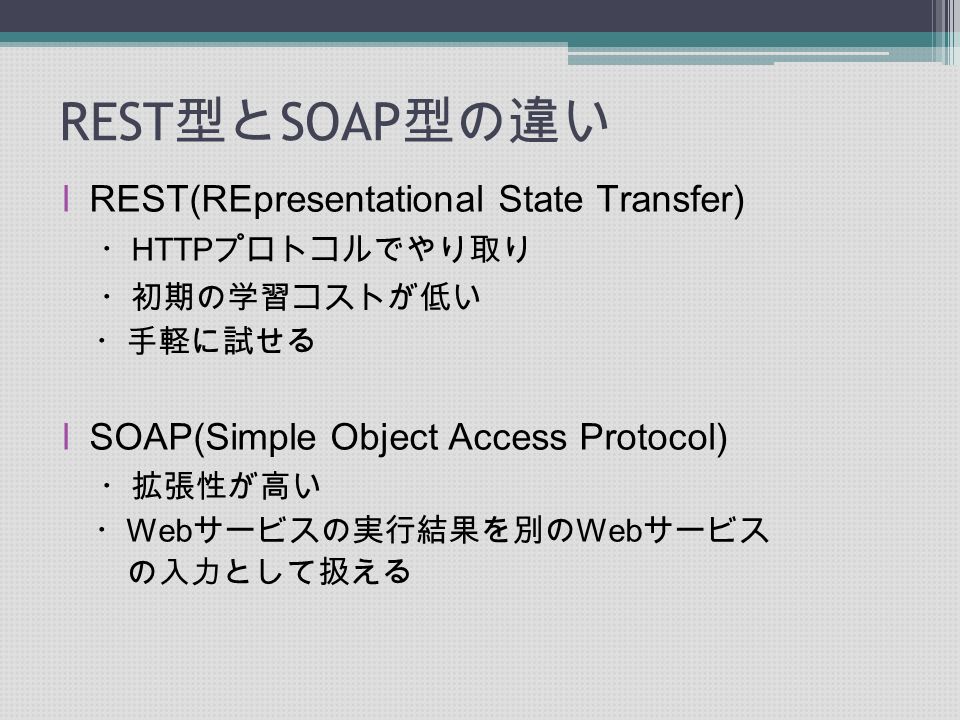REST 型と SOAP 型の違い lREST(REpresentational State Transfer) ・ HTTP プロトコルでやり取り ・初期の学習コストが低い ・手軽に試せる lSOAP(Simple Object Access Protocol) ・拡張性が高い ・ Web サービスの実行結果を別の Web サービス の入力として扱える