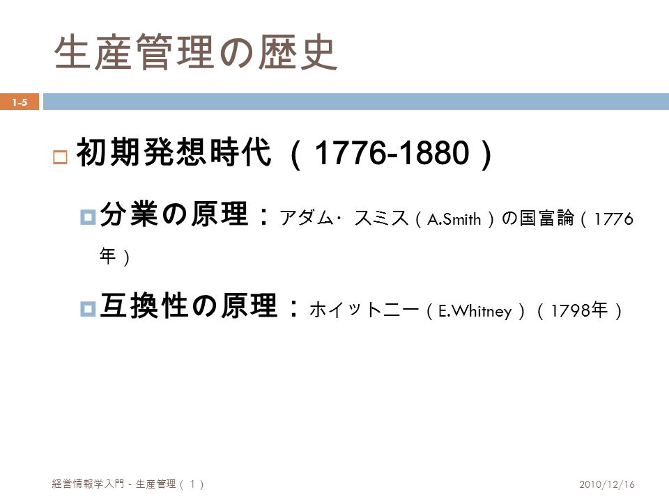 生産管理の歴史 1-5  初期発想時代 （ ）  分業の原理： アダム・スミス（ A.Smith ）の国富論（ 1776 年）  互換性の原理： ホイットニー（ E.Whitney ）（ 1798 年） 経営情報学入門－生産管理（１） 2010/12/16