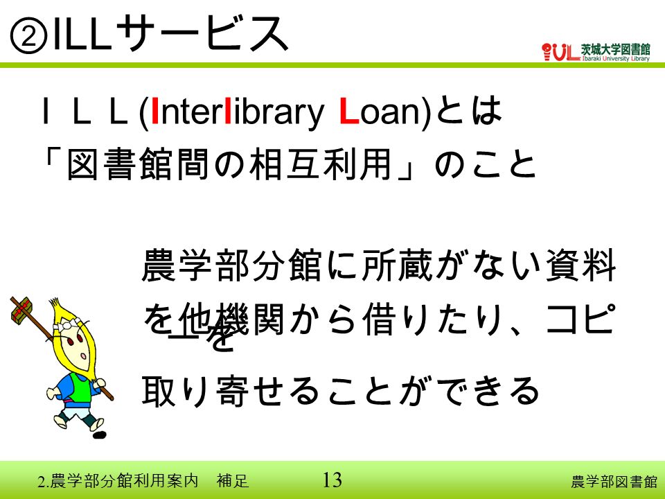13 ② ILL サービス 農学部図書館 ＩＬＬ (Interlibrary Loan) とは 「図書館間の相互利用」のこと 農学部分館に所蔵がない資料 を他機関から借りたり、コピ ーを 取り寄せることができる 2.