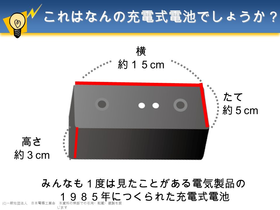 これはなんの充電式電池でしょうか？ 横 約１５ cm 高さ 約３ cm たて 約５ cm みんなも１度は見たことがある電気製品の １９８５年につくられた充電式電池 (C) 一般社団法人 日本電機工業会 本資料の無断での引用・転載・複製を禁 じます