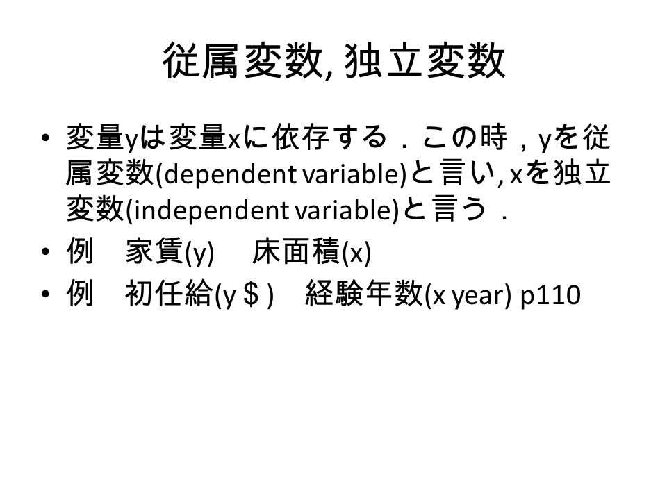 従属変数, 独立変数 変量 y は変量 x に依存する．この時， y を従 属変数 (dependent variable) と言い, x を独立 変数 (independent variable) と言う． 例 家賃 (y) 床面積 (x) 例 初任給 (y ＄ ) 経験年数 (x year) p110