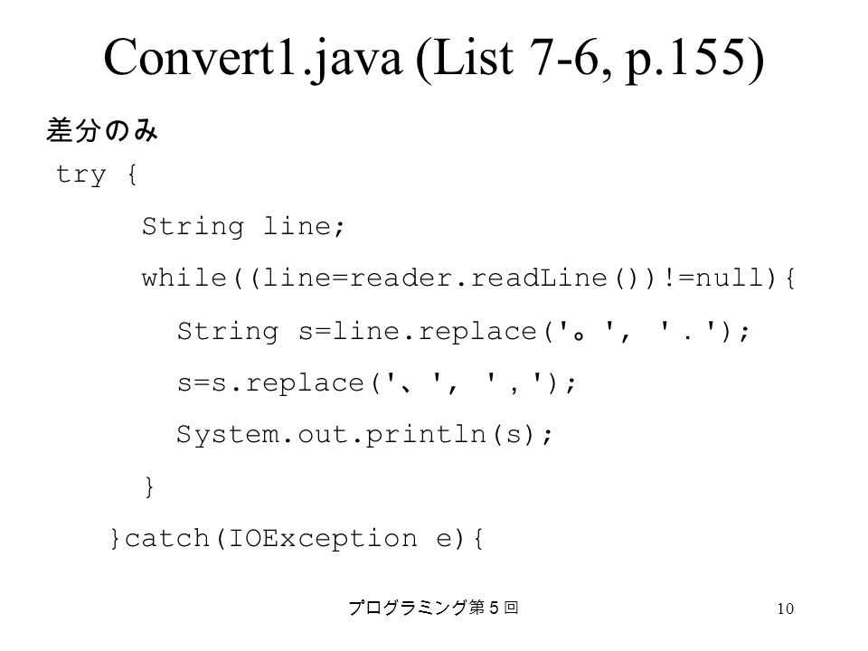プログラミング第５回 10 Convert1.java (List 7-6, p.155) try { String line; while((line=reader.readLine())!=null){ String s=line.replace( 。 , ． ); s=s.replace( 、 , ， ); System.out.println(s); } }catch(IOException e){ 差分のみ