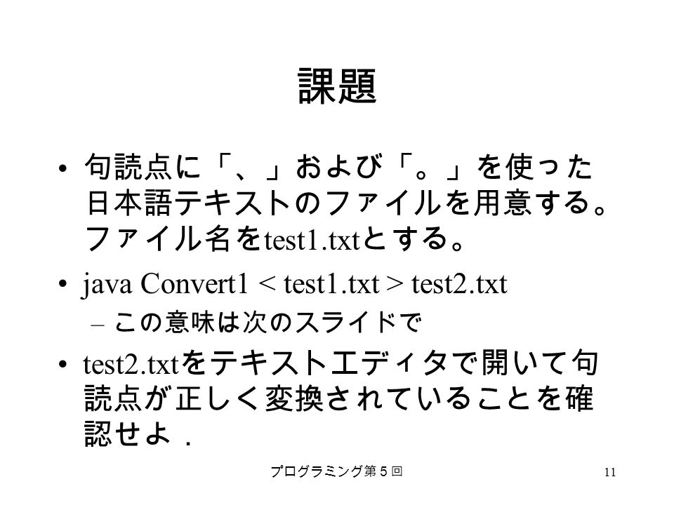 プログラミング第５回 11 課題 句読点に「、」および「。」を使った 日本語テキストのファイルを用意する。 ファイル名を test1.txt とする。 java Convert1 test2.txt – この意味は次のスライドで test2.txt をテキストエディタで開いて句 読点が正しく変換されていることを確 認せよ．