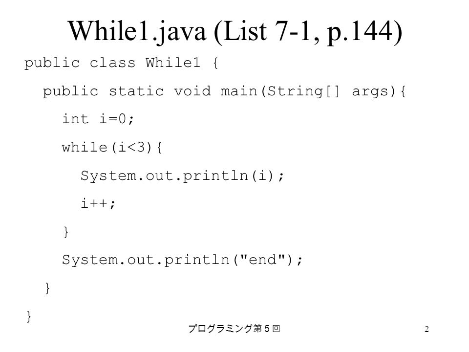 プログラミング第５回 2 While1.java (List 7-1, p.144) public class While1 { public static void main(String[] args){ int i=0; while(i<3){ System.out.println(i); i++; } System.out.println( end ); }