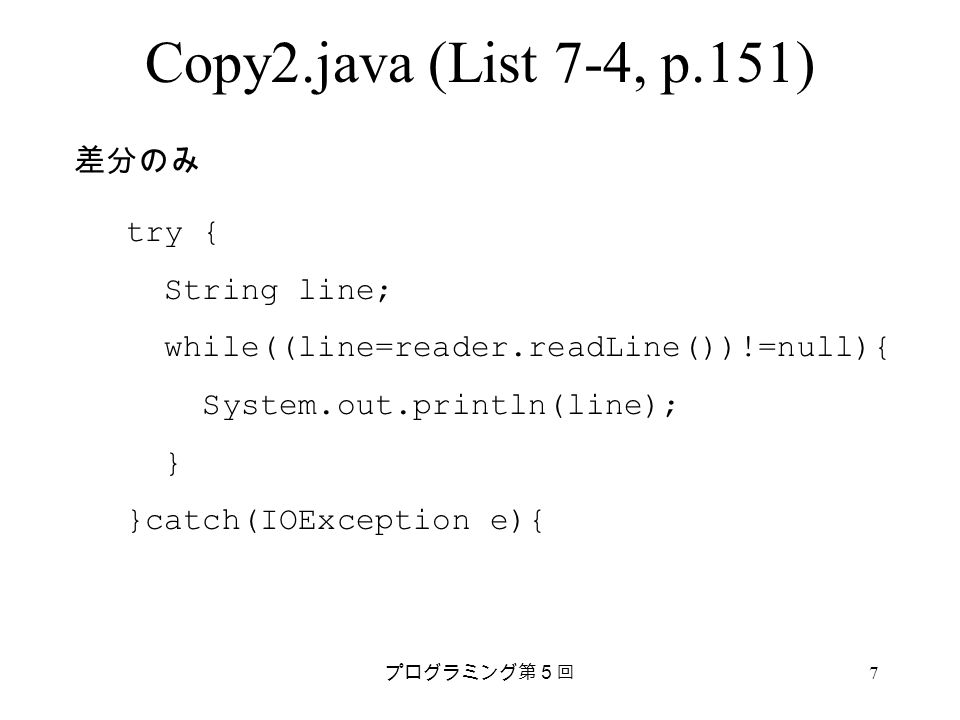 プログラミング第５回 7 Copy2.java (List 7-4, p.151) try { String line; while((line=reader.readLine())!=null){ System.out.println(line); } }catch(IOException e){ 差分のみ