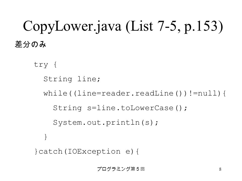 プログラミング第５回 8 CopyLower.java (List 7-5, p.153) try { String line; while((line=reader.readLine())!=null){ String s=line.toLowerCase(); System.out.println(s); } }catch(IOException e){ 差分のみ