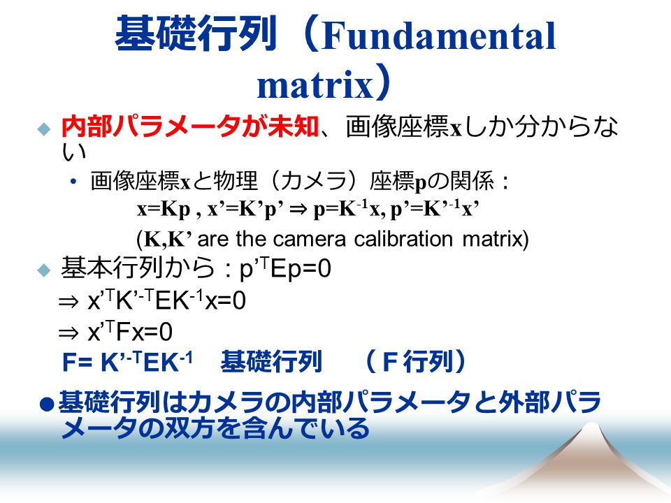 基礎行列（ Fundamental matrix ）  内部パラメータが未知、画像座標 x しか分からな い 画像座標 x と物理（カメラ）座標 p の関係： x=Kp, x’=K’p’ ⇒ p=K -1 x, p’=K’ -1 x’ ( K,K’ are the camera calibration matrix)  基本行列から : p’ T Ep=0 ⇒ x’ T K’ -T EK -1 x=0 ⇒ x’ T Fx=0 F= K’ -T EK -1 基礎行列 （Ｆ行列） ● 基礎行列はカメラの内部パラメータと外部パラ メータの双方を含んでいる
