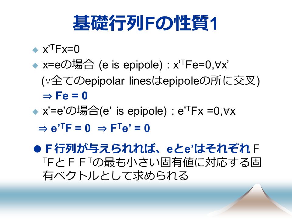 基礎行列 F の性質 1  x’ T Fx=0  x=e の場合 (e is epipole) : x’ T Fe=0, ∀ x’ ( ∵全ての epipolar lines は epipole の所に交叉 ) ⇒ Fe = 0  x’=e’ の場合 (e’ is epipole) : e’ T Fx =0, ∀ x ⇒ e’ T F = 0 ⇒ F T e’ = 0 ● Ｆ行列が与えられれば、 e と e’ はそれぞれＦ T F とＦＦ T の最も小さい固有値に対応する固 有ベクトルとして求められる