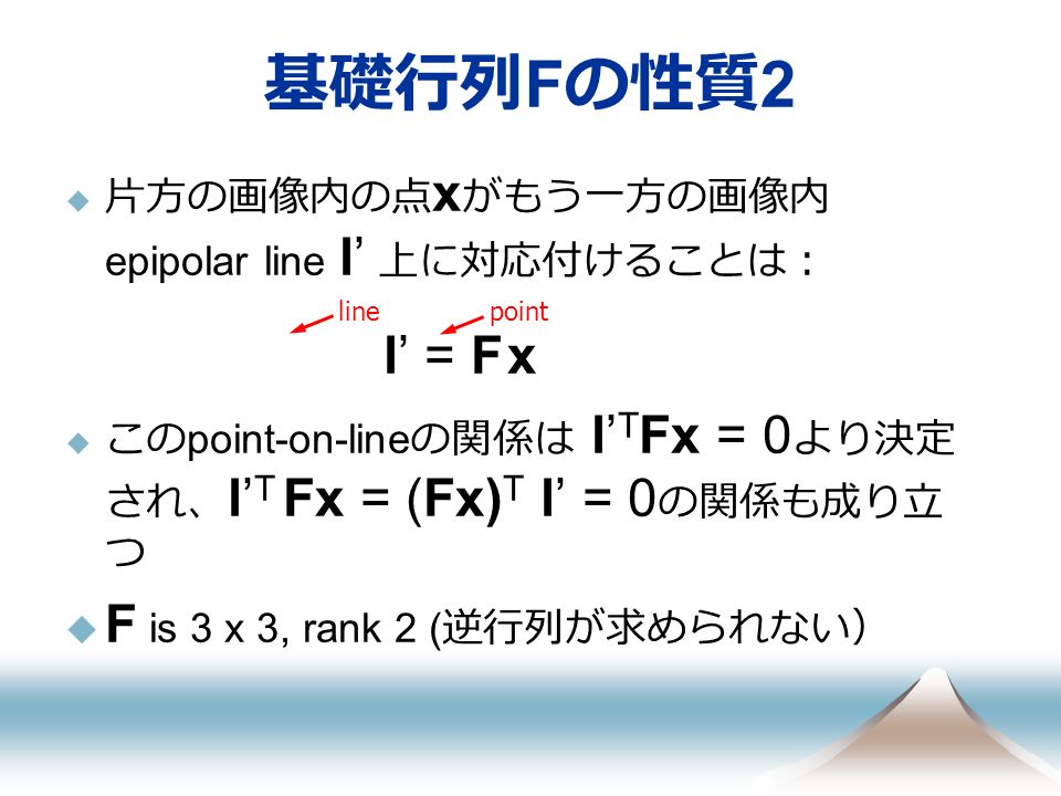  片方の画像内の点 x がもう一方の画像内 epipolar line l’ 上に対応付けることは： l’ = F x  この point-on-line の関係は l’ T Fx = 0 より決定 され、 l’ T Fx = (Fx) T l’ = 0 の関係も成り立 つ  F is 3 x 3, rank 2 ( 逆行列が求められない） 基礎行列 F の性質 2 linepoint