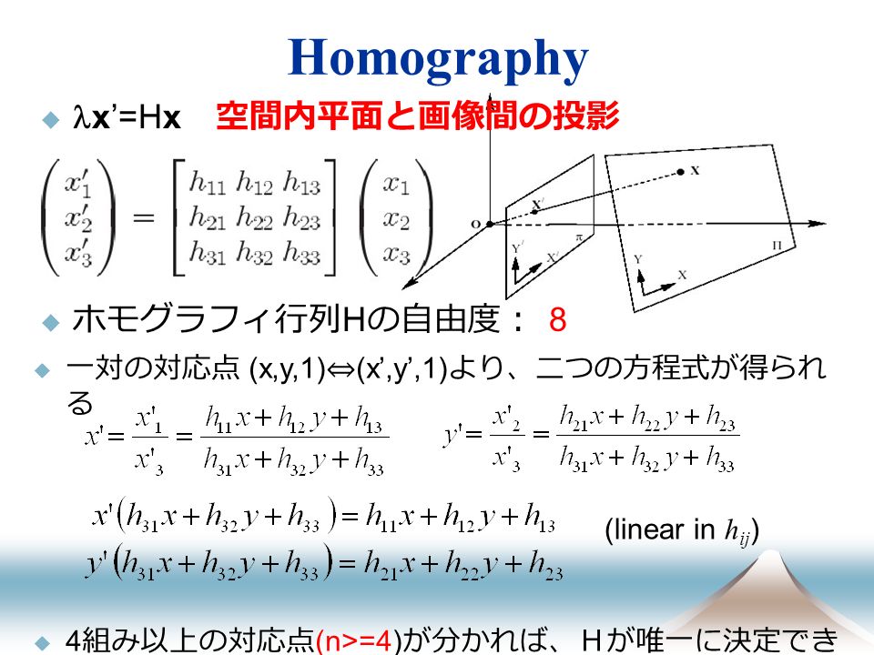 Homography  x’=Hx 空間内平面と画像間の投影  ホモグラフィ行列 H の自由度： 8  一対の対応点 (x,y,1) ⇔ (x’,y’,1) より、二つの方程式が得られ る  4 組み以上の対応点 (n>=4) が分かれば、Ｈが唯一に決定でき る (linear in h ij )
