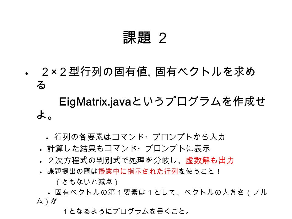 課題 ２ ● ２ × ２型行列の固有値, 固有ベクトルを求め る EigMatrix.java というプログラムを作成せ よ。 ● 行列の各要素はコマンド・プロンプトから入力 ● 計算した結果もコマンド・プロンプトに表示 ● ２次方程式の判別式で処理を分岐し、虚数解も出力 ● 課題提出の際は授業中に指示された行列を使うこと！ （さもないと減点） ● 固有ベクトルの第１要素は１として、ベクトルの大きさ（ノル ム）が １となるようにプログラムを書くこと。