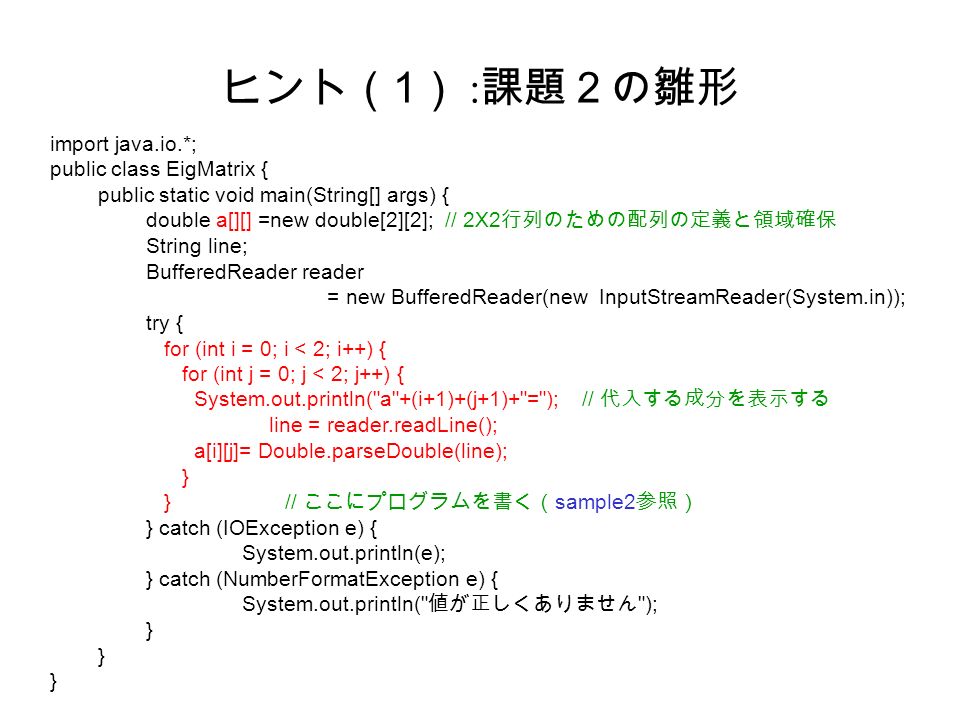 ヒント（ 1 ） : 課題２の雛形 import java.io.*; public class EigMatrix { public static void main(String[] args) { double a[][] =new double[2][2]; // 2X2 行列のための配列の定義と領域確保 String line; BufferedReader reader = new BufferedReader(new InputStreamReader(System.in)); try { for (int i = 0; i < 2; i++) { for (int j = 0; j < 2; j++) { System.out.println( a +(i+1)+(j+1)+ = ); // 代入する成分を表示する line = reader.readLine(); a[i][j]= Double.parseDouble(line); } } // ここにプログラムを書く（ sample2 参照） } catch (IOException e) { System.out.println(e); } catch (NumberFormatException e) { System.out.println( 値が正しくありません ); }