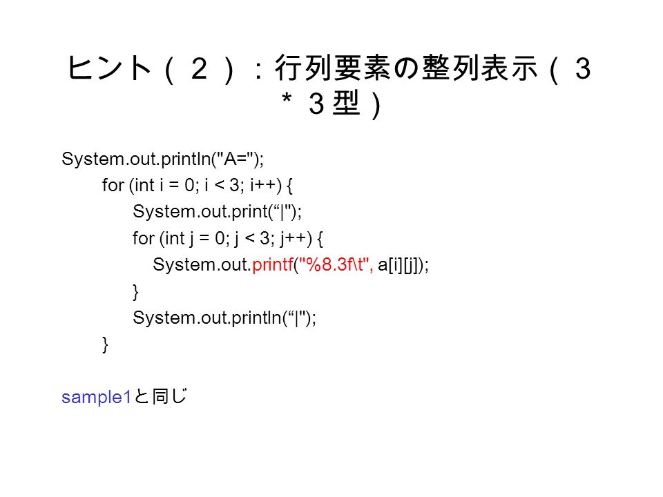ヒント（２）：行列要素の整列表示（３ ＊３型） System.out.println( A= ); for (int i = 0; i < 3; i++) { System.out.print( | ); for (int j = 0; j < 3; j++) { System.out.printf( %8.3f\t , a[i][j]); } System.out.println( | ); } sample1 と同じ