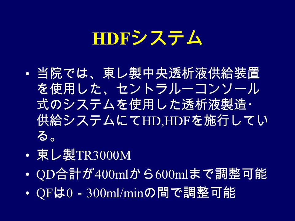 HDF システム 当院では、東レ製中央透析液供給装置 を使用した、セントラルーコンソール 式のシステムを使用した透析液製造・ 供給システムにて HD,HDF を施行してい る。 東レ製 TR3000M QD 合計が 400ml から 600ml まで調整可能 QF は 0 － 300ml/min の間で調整可能