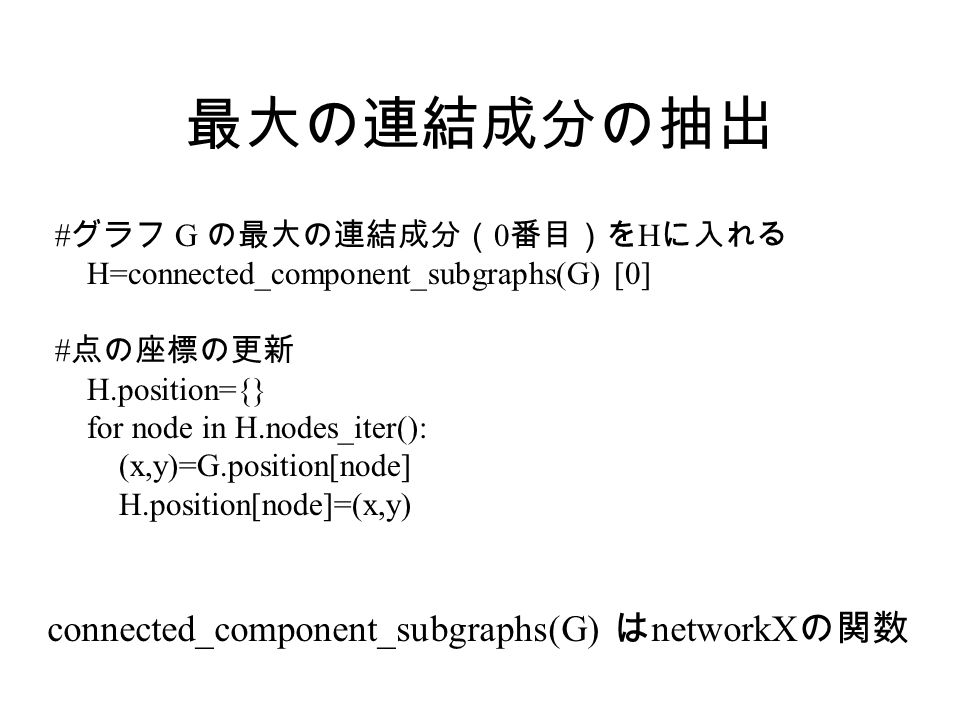 最大の連結成分の抽出 # グラフ G の最大の連結成分（ 0 番目）を H に入れる H=connected_component_subgraphs(G) [0] # 点の座標の更新 H.position={} for node in H.nodes_iter(): (x,y)=G.position[node] H.position[node]=(x,y) connected_component_subgraphs(G) は networkX の関数