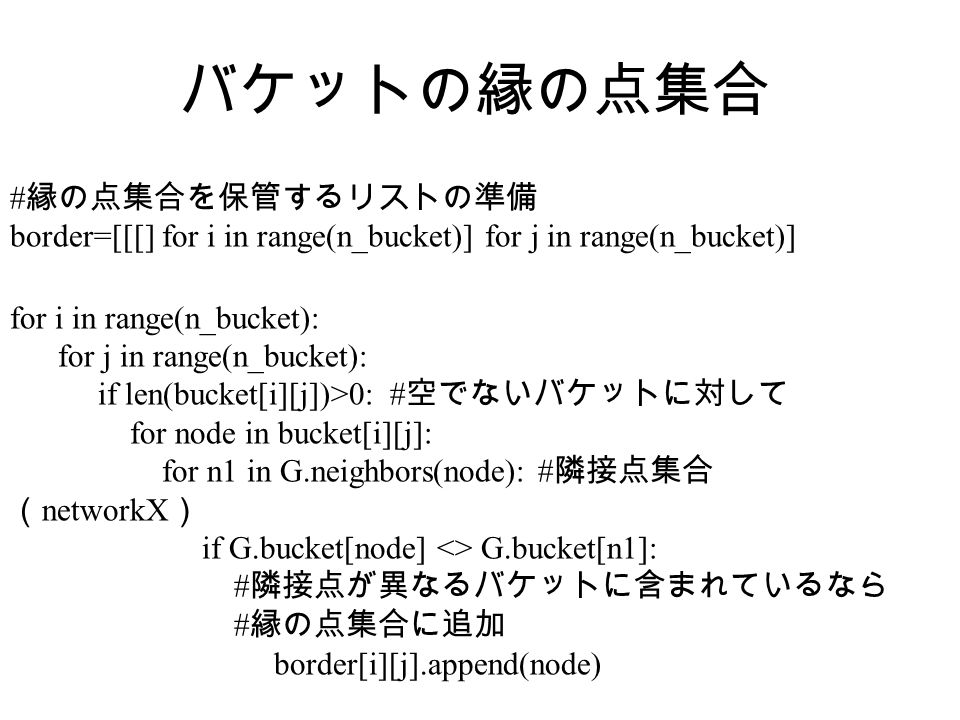 バケットの縁の点集合 # 縁の点集合を保管するリストの準備 border=[[[] for i in range(n_bucket)] for j in range(n_bucket)] for i in range(n_bucket): for j in range(n_bucket): if len(bucket[i][j])>0: # 空でないバケットに対して for node in bucket[i][j]: for n1 in G.neighbors(node): # 隣接点集合 （ networkX ） if G.bucket[node] <> G.bucket[n1]: # 隣接点が異なるバケットに含まれているなら # 縁の点集合に追加 border[i][j].append(node)