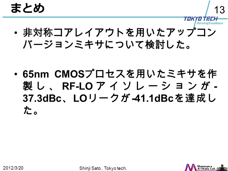 13 まとめ 非対称コアレイアウトを用いたアップコン バージョンミキサについて検討した。 65nm CMOS プロセスを用いたミキサを作 製し、 RF-LO アイソレーションが dBc 、 LO リークが -41.1dBc を達成し た。 2012/3/20 Shinji Sato, Tokyo tech.