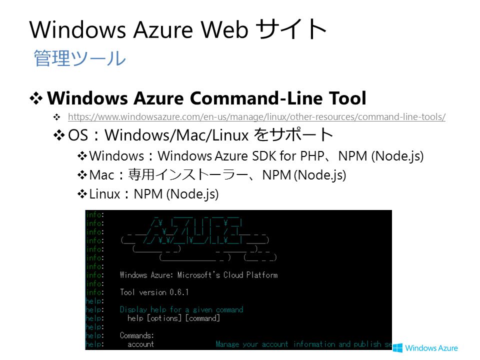 Windows Azure Web サイト ❖ Windows Azure Command-Line Tool ❖     ❖ OS ： Windows/Mac/Linux をサポート ❖ Windows ： Windows Azure SDK for PHP 、 NPM (Node.js) ❖ Mac ：専用インストーラー、 NPM (Node.js) ❖ Linux ： NPM (Node.js) 管理ツール