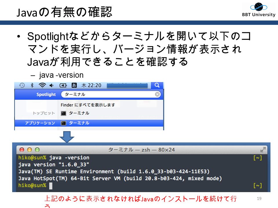 Java の有無の確認 Spotlight などからターミナルを開いて以下のコ マンドを実行し、バージョン情報が表示され Java が利用できることを確認する –java -version 19 上記のように表示されなければ Java のインストールを続けて行 う