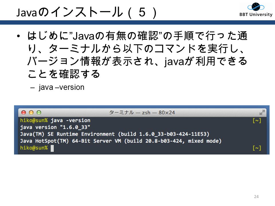 Java のインストール（５） はじめに Java の有無の確認 の手順で行った通 り、ターミナルから以下のコマンドを実行し、 バージョン情報が表示され、 java が利用できる ことを確認する –java –version 24
