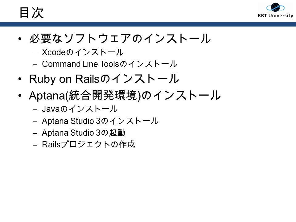 目次 必要なソフトウェアのインストール –Xcode のインストール –Command Line Tools のインストール Ruby on Rails のインストール Aptana( 統合開発環境 ) のインストール –Java のインストール –Aptana Studio 3 のインストール –Aptana Studio 3 の起動 –Rails プロジェクトの作成