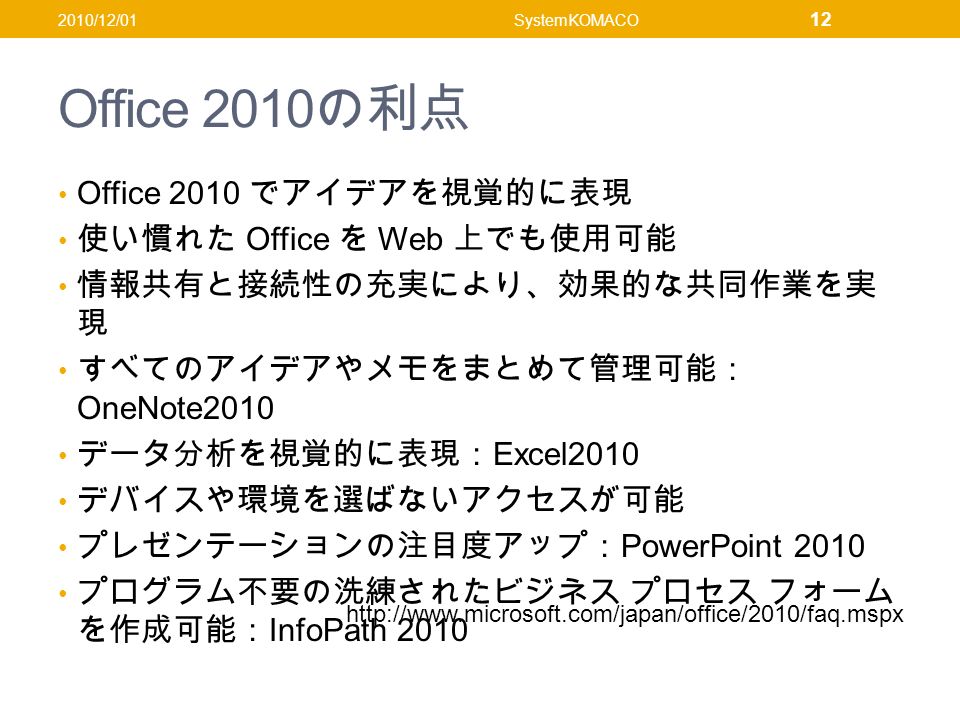 Office 2010 の利点 Office 2010 でアイデアを視覚的に表現 使い慣れた Office を Web 上でも使用可能 情報共有と接続性の充実により、効果的な共同作業を実 現 すべてのアイデアやメモをまとめて管理可能： OneNote2010 データ分析を視覚的に表現： Excel2010 デバイスや環境を選ばないアクセスが可能 プレゼンテーションの注目度アップ： PowerPoint 2010 プログラム不要の洗練されたビジネス プロセス フォーム を作成可能： InfoPath /12/01SystemKOMACO 12