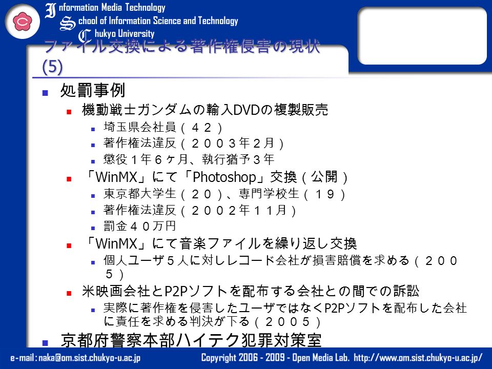 ファイル交換による著作権侵害の現状 (5) 処罰事例 機動戦士ガンダムの輸入 DVD の複製販売 埼玉県会社員（４２） 著作権法違反（２００３年２月） 懲役１年６ヶ月、執行猶予３年 「 WinMX 」にて「 Photoshop 」交換（公開） 東京都大学生（２０）、専門学校生（１９） 著作権法違反（２００２年１１月） 罰金４０万円 「 WinMX 」にて音楽ファイルを繰り返し交換 個人ユーザ５人に対しレコード会社が損害賠償を求める（２００ ５） 米映画会社と P2P ソフトを配布する会社との間での訴訟 実際に著作権を侵害したユーザではなく P2P ソフトを配布した会社 に責任を求める判決が下る（２００５） 京都府警察本部ハイテク犯罪対策室