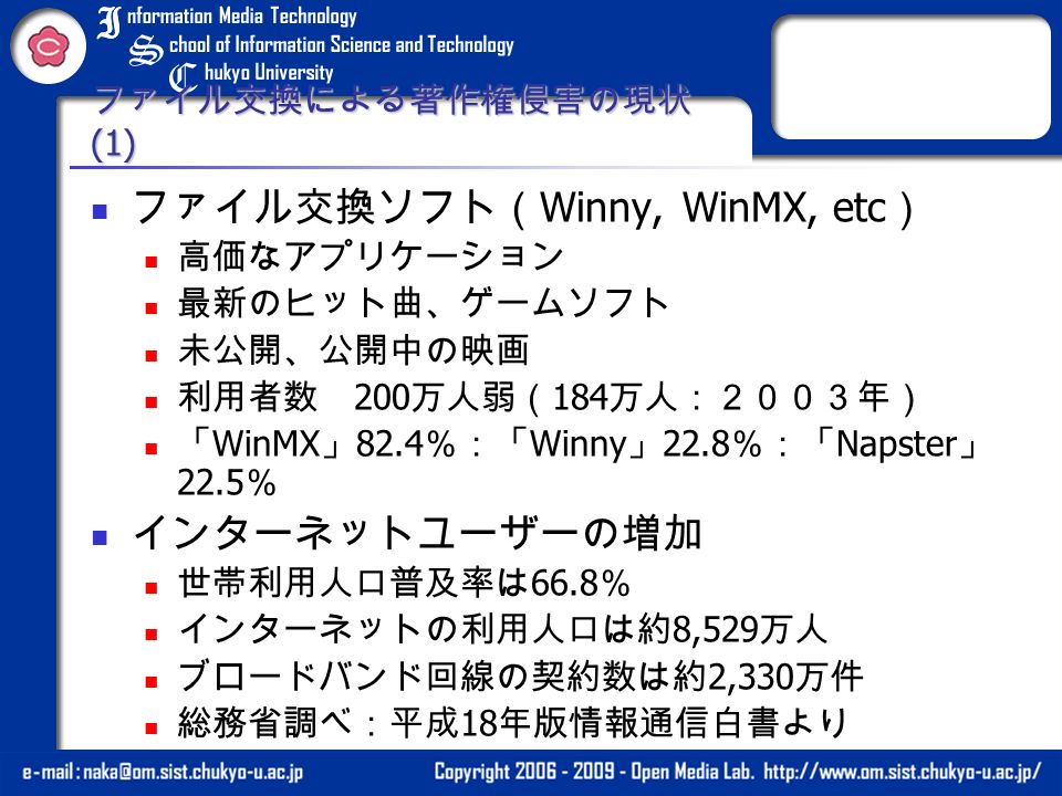 ファイル交換による著作権侵害の現状 (1) ファイル交換ソフト（ Winny, WinMX, etc ） 高価なアプリケーション 最新のヒット曲、ゲームソフト 未公開、公開中の映画 利用者数 200 万人弱（ 184 万人：２００３年） 「 WinMX 」 82.4 ％：「 Winny 」 22.8 ％：「 Napster 」 22.5 ％ インターネットユーザーの増加 世帯利用人口普及率は 66.8 ％ インターネットの利用人口は約 8,529 万人 ブロードバンド回線の契約数は約 2,330 万件 総務省調べ：平成 18 年版情報通信白書より