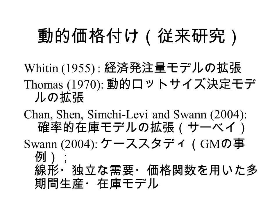 動的価格付け（従来研究） Whitin (1955) : 経済発注量モデルの拡張 Thomas (1970): 動的ロットサイズ決定モデ ルの拡張 Chan, Shen, Simchi-Levi and Swann (2004): 確率的在庫モデルの拡張（サーベイ） Swann (2004): ケーススタディ（ GM の事 例）； 線形・独立な需要・価格関数を用いた多 期間生産・在庫モデル