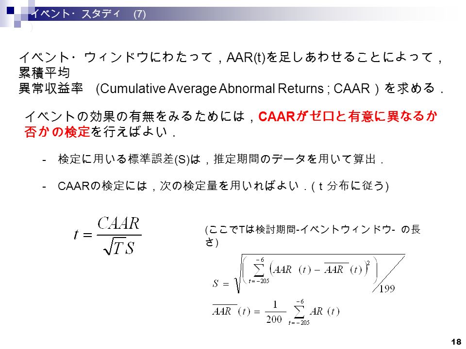 18 イベント・ウィンドウにわたって， AAR(t) を足しあわせることによって， 累積平均 異常収益率 (Cumulative Average Abnormal Returns ; CAAR ）を求める． イベントの効果の有無をみるためには， CAAR がゼロと有意に異なるか 否かの検定を行えばよい． - 検定に用いる標準誤差 (S) は，推定期間のデータを用いて算出． - CAAR の検定には，次の検定量を用いればよい． ( ｔ分布に従う ) ( ここで T は検討期間 - イベントウィンドウ - の長 さ ) イベント・スタディ (7) )
