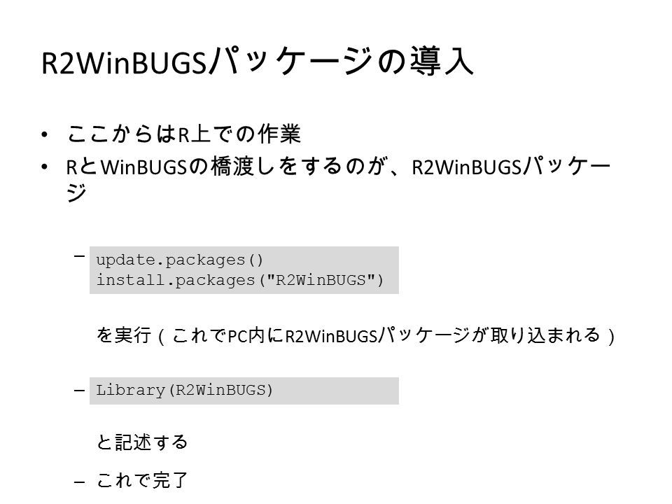R2WinBUGS パッケージの導入 ここからは R 上での作業 R と WinBUGS の橋渡しをするのが、 R2WinBUGS パッケー ジ – R Console にて を実行（これで PC 内に R2WinBUGS パッケージが取り込まれる） – 実際に使うときには と記述する – これで完了 update.packages() install.packages( R2WinBUGS ) Library(R2WinBUGS)