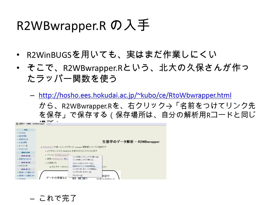 R2WBwrapper.R の入手 R2WinBUGS を用いても、実はまだ作業しにくい そこで、 R2WBwrapper.R という、北大の久保さんが作っ たラッパー関数を使う –     から、 R2WBwrapper.R を、右クリック → 「名前をつけてリンク先 を保存」で保存する（保存場所は、自分の解析用 R コードと同じ 場所） – これで完了