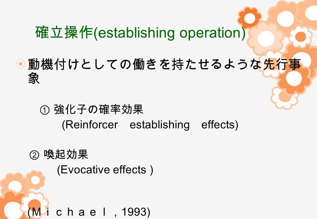 確立操作 (establishing operation) 動機付けとしての働きを持たせるような先行事 象 ① 強化子の確率効果 (Reinforcer establishing effects) ② 喚起効果 (Evocative effects ) ( Ｍｉｃｈａｅｌ， 1993)