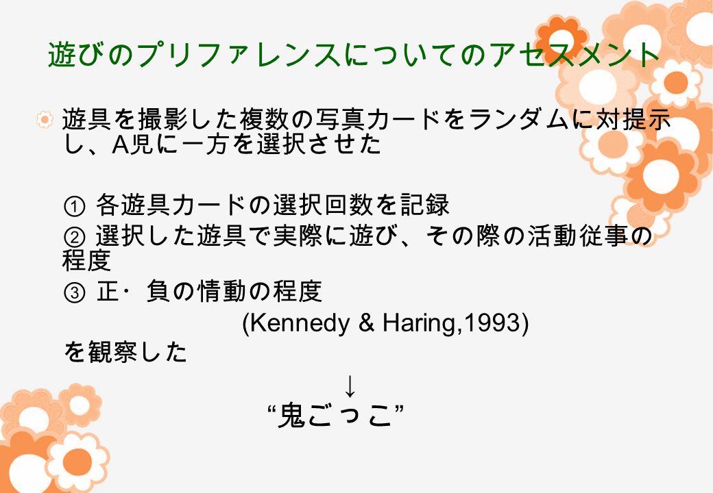 遊びのプリファレンスについてのアセスメント 遊具を撮影した複数の写真カードをランダムに対提示 し、 A 児に一方を選択させた ① 各遊具カードの選択回数を記録 ② 選択した遊具で実際に遊び、その際の活動従事の 程度 ③ 正・負の情動の程度 (Kennedy & Haring,1993) を観察した ↓ 鬼ごっこ